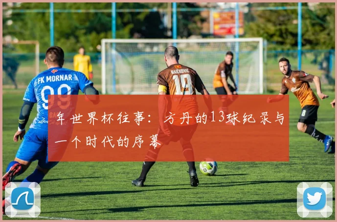 年世界杯往事：方丹的13球纪录与一个时代的序幕