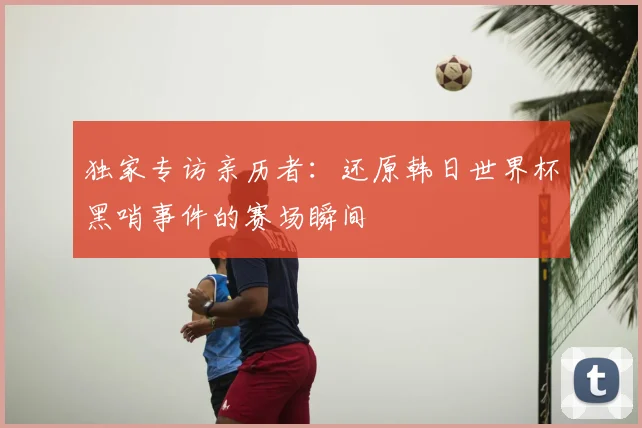 独家专访亲历者：还原韩日世界杯黑哨事件的赛场瞬间