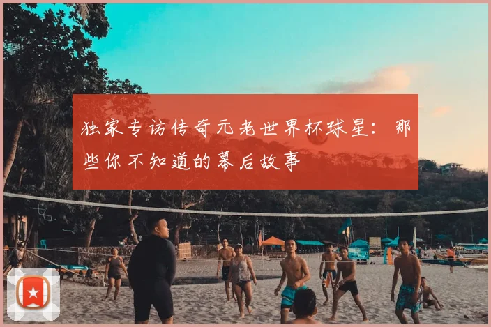 独家专访传奇元老世界杯球星：那些你不知道的幕后故事