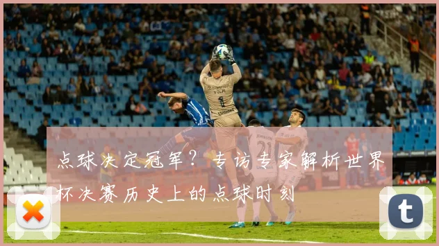 点球决定冠军?专访专家解析世界杯决赛历史上的点球时刻