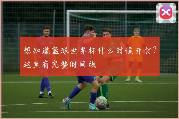 想知道篮球世界杯什么时候开打?这里有完整时间线