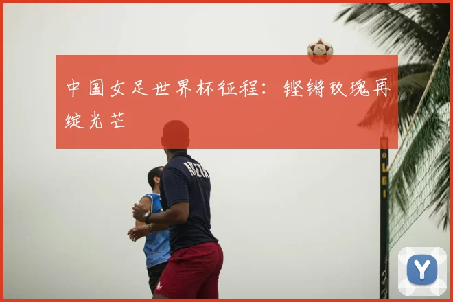 中国女足世界杯征程:铿锵玫瑰再绽光芒