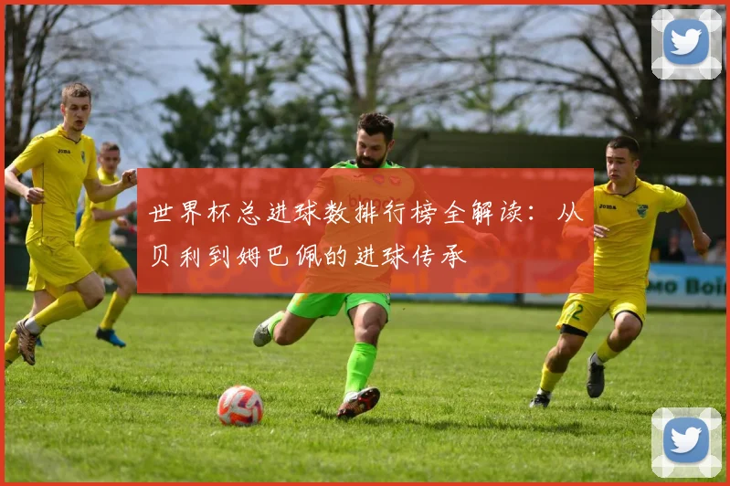 世界杯总进球数排行榜全解读:从贝利到姆巴佩的进球传承