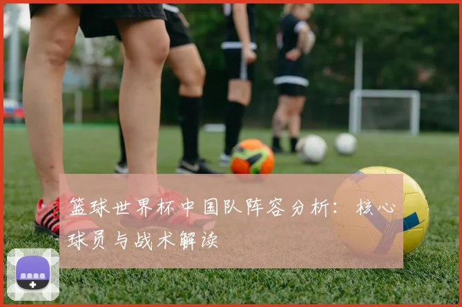 篮球世界杯中国队阵容分析：核心球员与战术解读