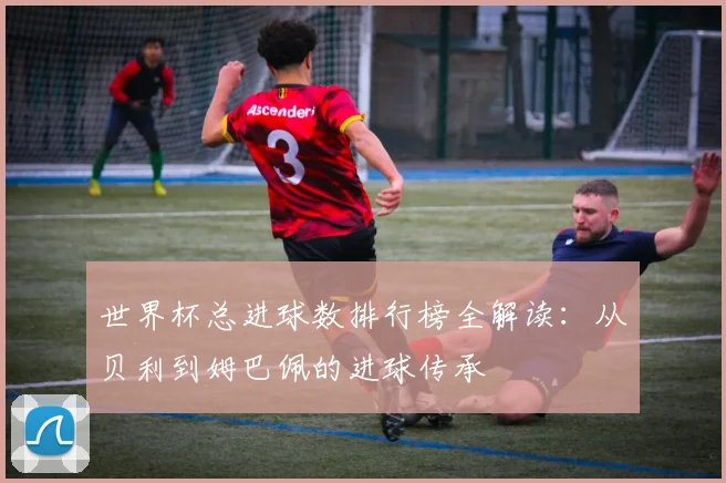 世界杯总进球数排行榜全解读:从贝利到姆巴佩的进球传承