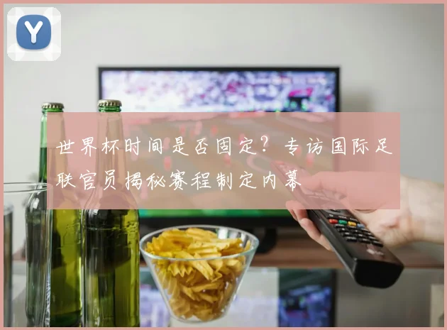 世界杯时间是否固定?专访国际足联官员揭秘赛程制定内幕