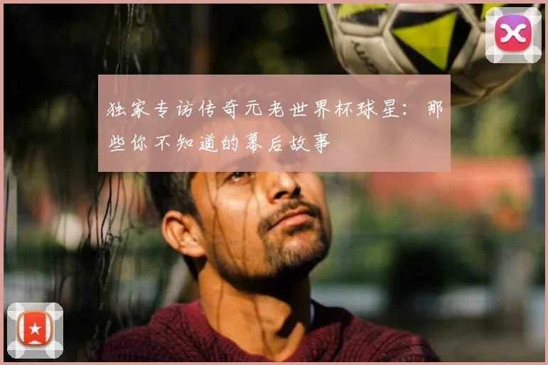 独家专访传奇元老世界杯球星：那些你不知道的幕后故事