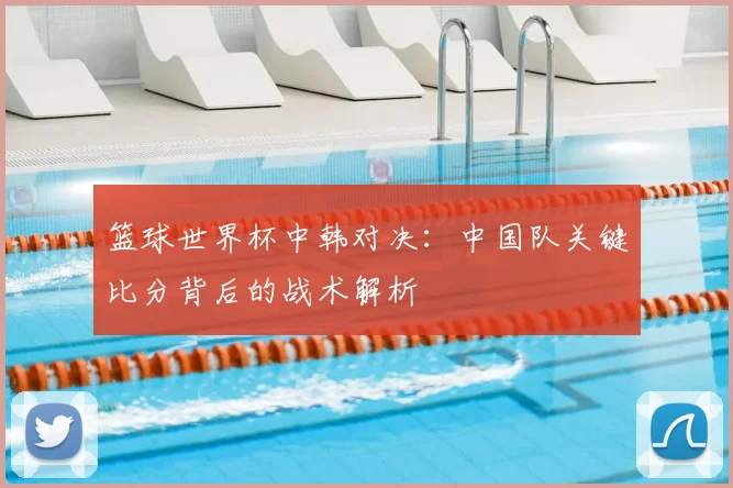 篮球世界杯中韩对决：中国队关键比分背后的战术解析