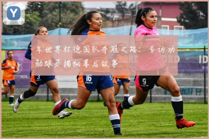 年世界杯德国队夺冠之路：专访功勋球员揭秘幕后故事