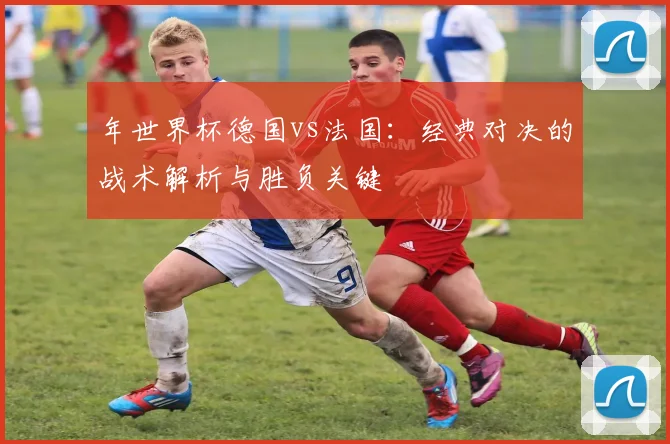 年世界杯德国vs法国：经典对决的战术解析与胜负关键