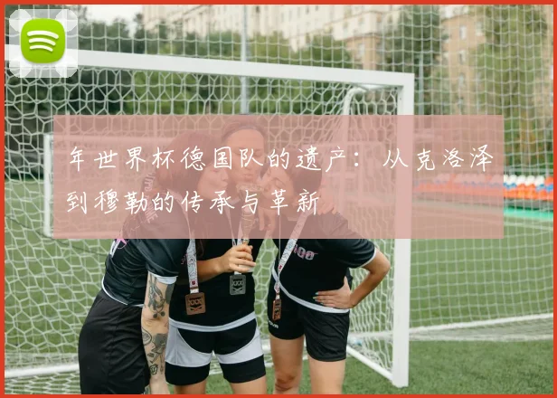年世界杯德国队的遗产：从克洛泽到穆勒的传承与革新