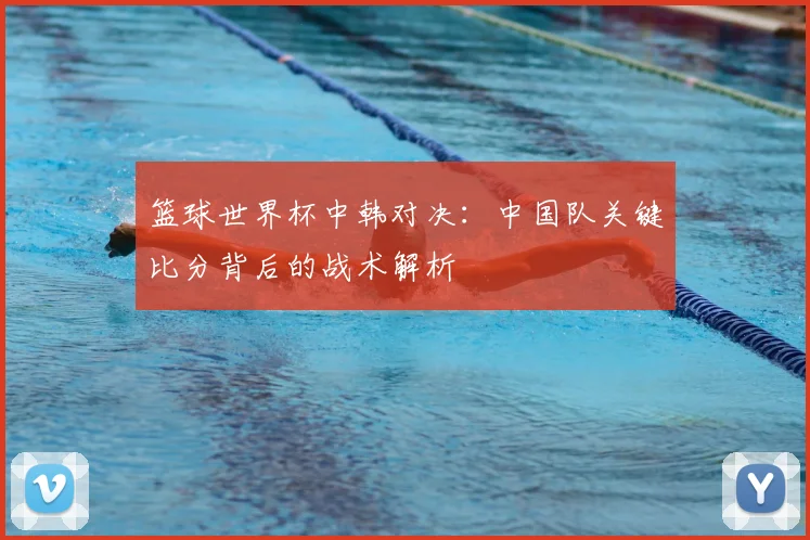 篮球世界杯中韩对决：中国队关键比分背后的战术解析