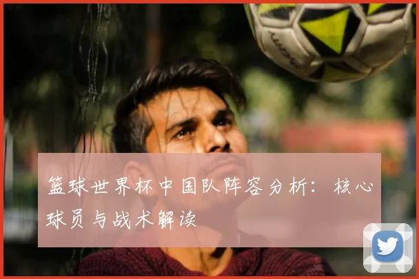 篮球世界杯中国队阵容分析：核心球员与战术解读