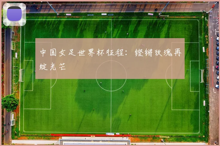 中国女足世界杯征程:铿锵玫瑰再绽光芒