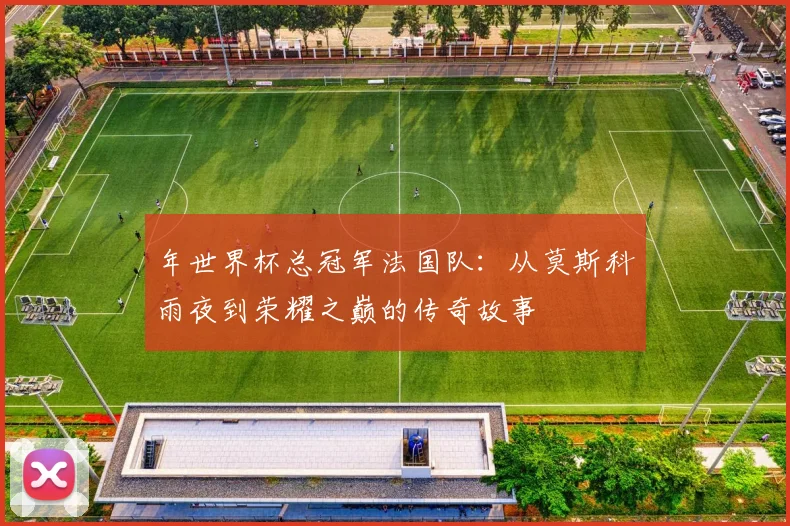 年世界杯总冠军法国队：从莫斯科雨夜到荣耀之巅的传奇故事