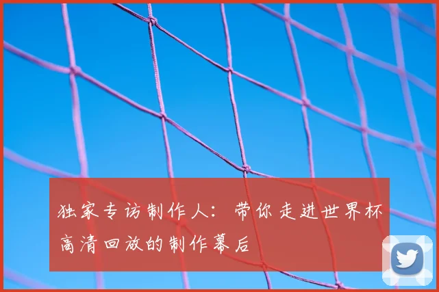 独家专访制作人：带你走进世界杯高清回放的制作幕后