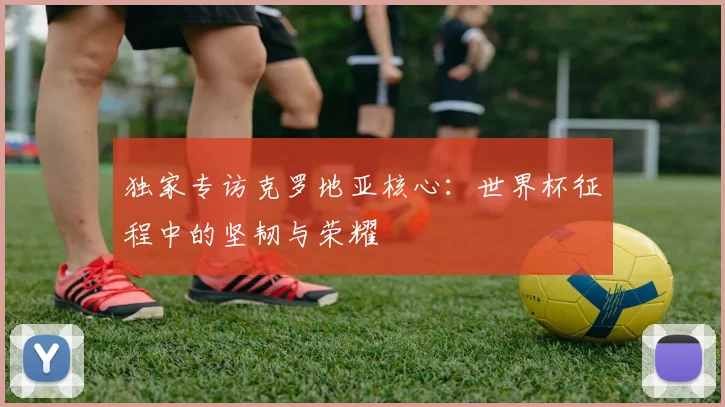 独家专访克罗地亚核心：世界杯征程中的坚韧与荣耀