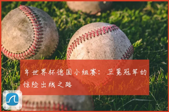 年世界杯德国小组赛：卫冕冠军的惊险出线之路
