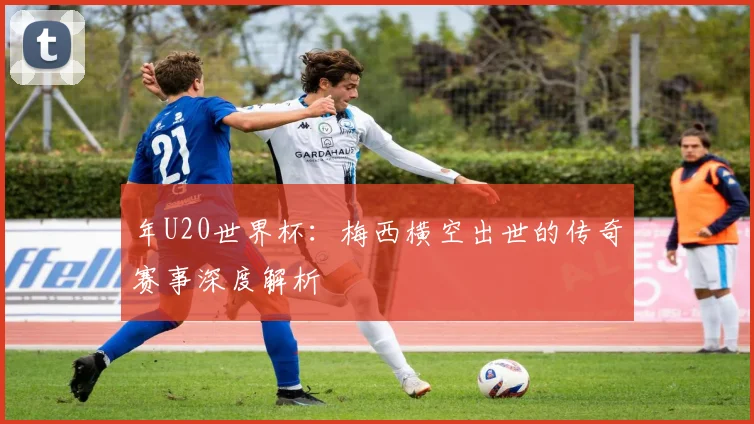年U20世界杯:梅西横空出世的传奇赛事深度解析